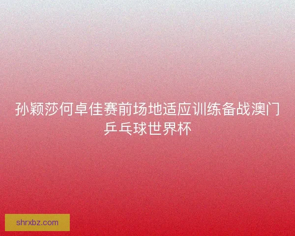 孙颖莎何卓佳赛前场地适应训练备战澳门乒乓球世界杯 孙颖莎何卓佳赛前场地适应训练备战澳门乒乓球世界杯