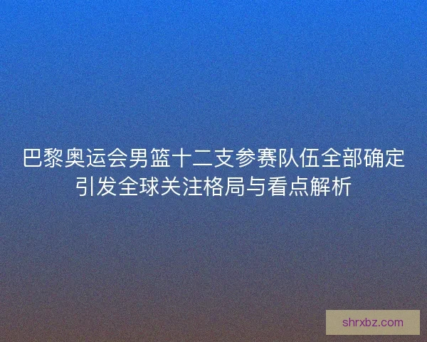 巴黎奥运会男篮十二支参赛队伍全部确定引发全球关注格局与看点解析