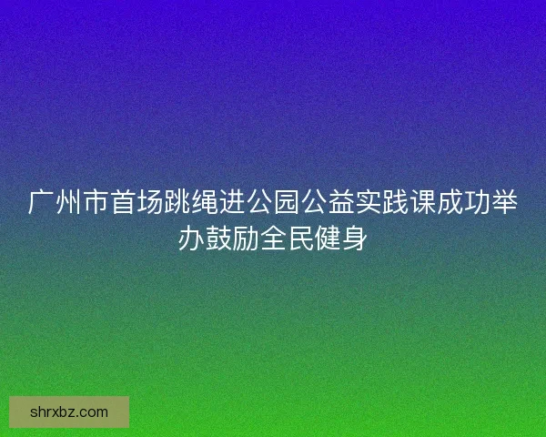 广州市首场跳绳进公园公益实践课成功举办鼓励全民健身 广州市首场跳绳进公园公益实践课成功举办鼓励全民健身
