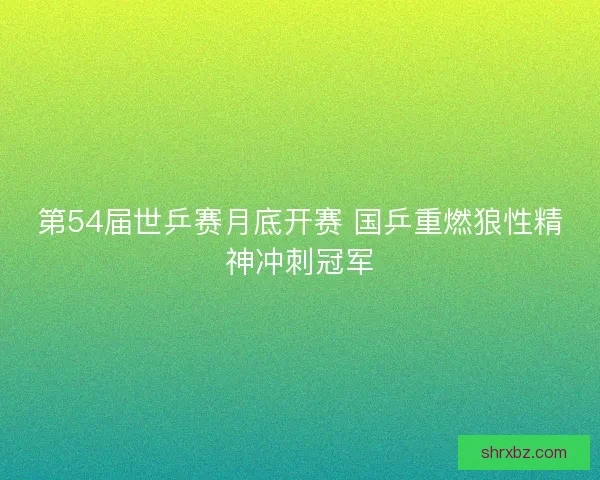 第54届世乒赛月底开赛 国乒重燃狼性精神冲刺冠军