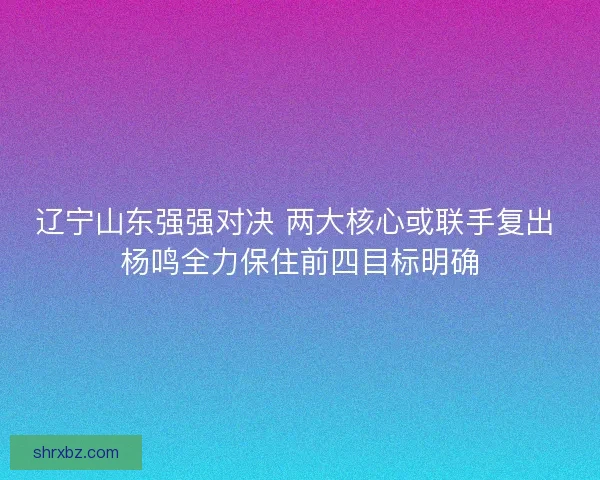 辽宁山东强强对决 两大核心或联手复出 杨鸣全力保住前四目标明确